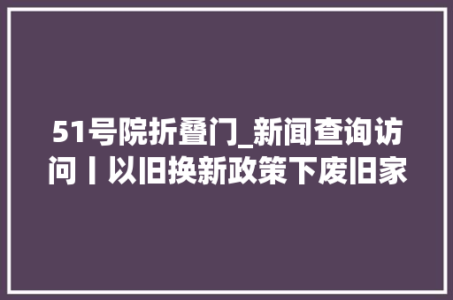 51号院折叠门_新闻查询访问丨以旧换新政策下废旧家电何处去