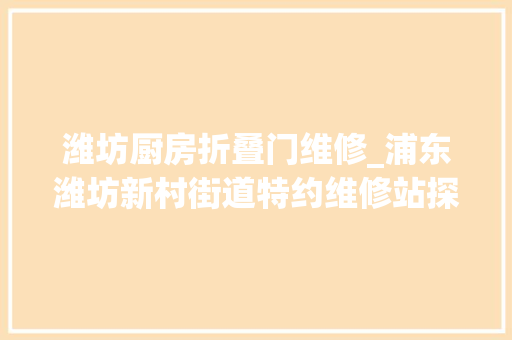 潍坊厨房折叠门维修_浦东潍坊新村街道特约维修站探索居家维修新机制让李鬼和价格刺客无容身之地丨物业面面不雅观25