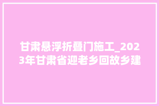 甘肃悬浮折叠门施工_2023年甘肃省迎老乡回故乡建家乡主题征文短视频征集大年夜奖赛通知书记