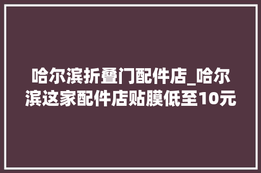 哈尔滨折叠门配件店_哈尔滨这家配件店贴膜低至10元短短半年开了4家