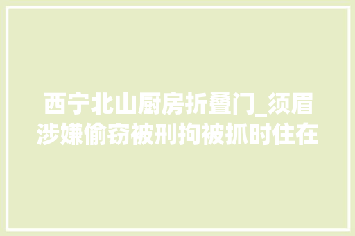 西宁北山厨房折叠门_须眉涉嫌偷窃被刑拘被抓时住在西宁北山半山腰一个废弃的集装箱里