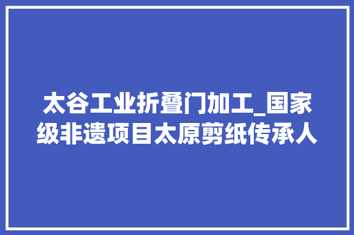 太谷工业折叠门加工_国家级非遗项目太原剪纸传承人任清香一双巧手耗时一年她剪出百余幅不重样的龙
