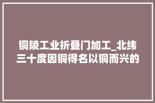 铜陵工业折叠门加工_北纬三十度因铜得名以铜而兴的中国古铜都现代铜基地铜陵