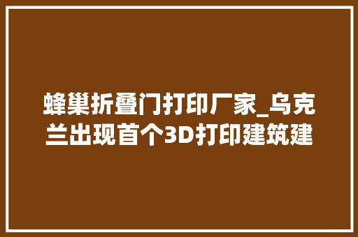 蜂巢折叠门打印厂家_乌克兰出现首个3D打印建筑建筑工人都在前哨打印机40小时完成370平方米墙面
