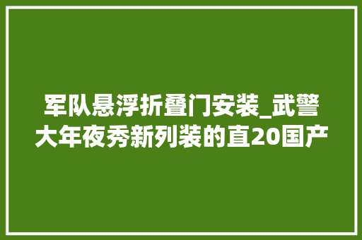 军队悬浮折叠门安装_武警大年夜秀新列装的直20国产涡轴10动力强新飞卒业一年就改装