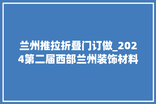 兰州推拉折叠门订做_2024第二届西部兰州装饰材料及定制家居与门业博览会