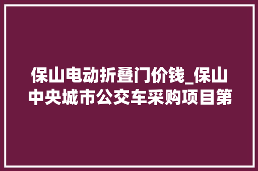 保山电动折叠门价钱_保山中央城市公交车采购项目第三批公交车采购招标通知书记