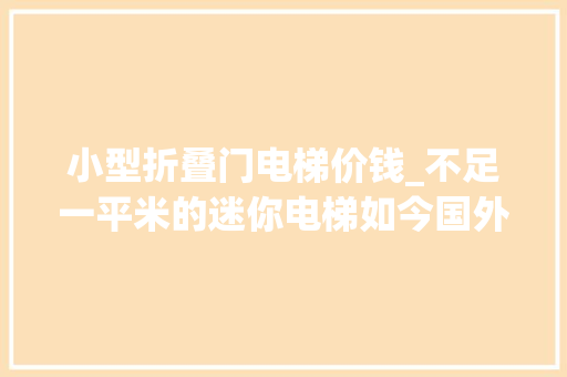 小型折叠门电梯价钱_不足一平米的迷你电梯如今国外已经开始盛行超适合家庭运用