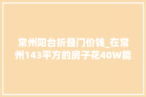 常州阳台折叠门价钱_在常州143平方的房子花40W能装成啥样路劲城市万象的这套服了