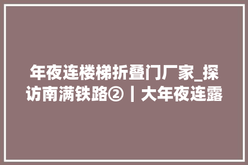 年夜连楼梯折叠门厂家_探访南满铁路②｜大年夜连露西亚的生与去世