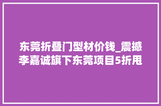 东莞折叠门型材价钱_震撼李嘉诚旗下东莞项目5折甩卖25年开拓史上演地产穷冬