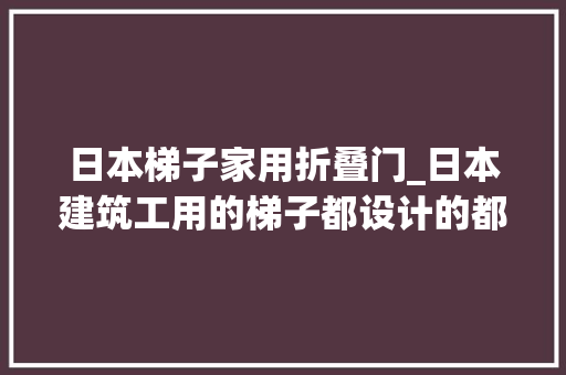 日本梯子家用折叠门_日本建筑工用的梯子都设计的都这么细心内附18图