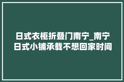 日式衣柜折叠门南宁_南宁日式小铺承载不想回家时间
