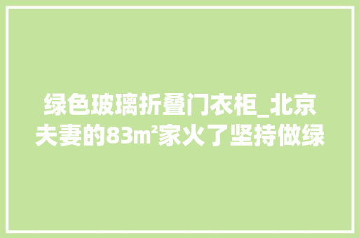 绿色玻璃折叠门衣柜_北京夫妻的83㎡家火了坚持做绿色柜子效果不土反而高级晒晒