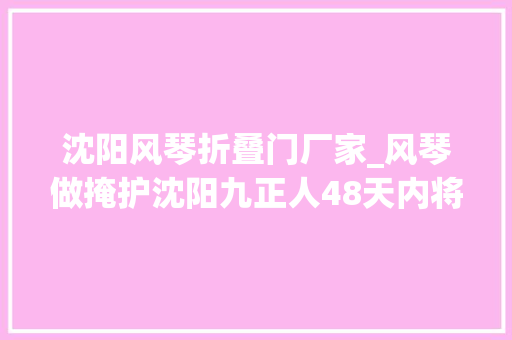 沈阳风琴折叠门厂家_风琴做掩护沈阳九正人48天内将300余件日军侵华罪证整理成册