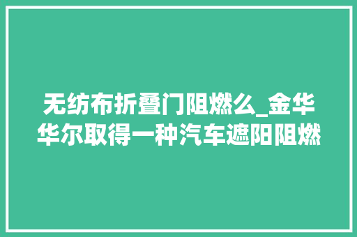 无纺布折叠门阻燃么_金华华尔取得一种汽车遮阳阻燃无纺布及其加工方法专利授予无纺布抗紫外阻燃防水的特点同时具有功能稳定耐用性高的优点