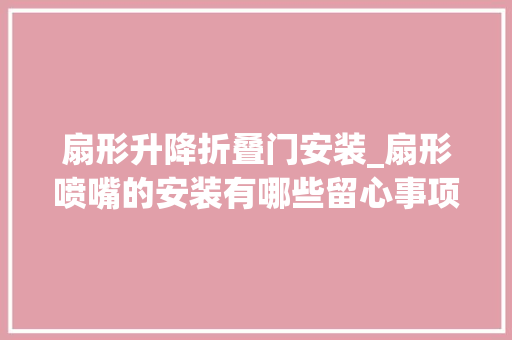 扇形升降折叠门安装_扇形喷嘴的安装有哪些留心事项吗