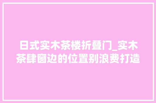日式实木茶楼折叠门_实木茶肆窗边的位置别浪费打造日式榻榻米茶肆