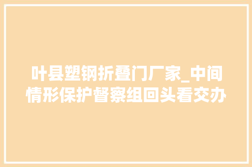 叶县塑钢折叠门厂家_中间情形保护督察组回头看交办案件解决结果公示第5批