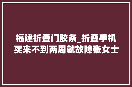 福建折叠门胶条_折叠手机买来不到两周就故障张女士无语说好的十万次折叠呢