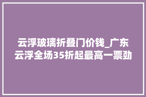 云浮玻璃折叠门价钱_广东云浮全场35折起最高一票劲省1300