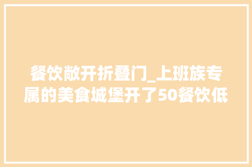 餐饮敞开折叠门_上班族专属的美食城堡开了50餐饮低至5折