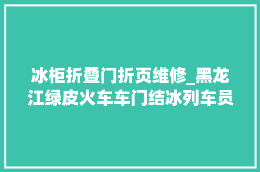 冰柜折叠门折页维修_黑龙江绿皮火车车门结冰列车员敲冰开门搭客说这才是冻车
