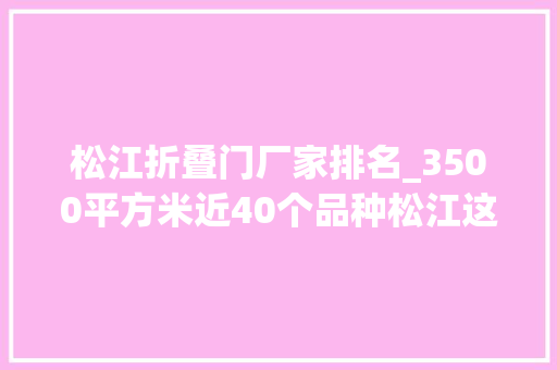 松江折叠门厂家排名_3500平方米近40个品种松江这里清香浮动等你来