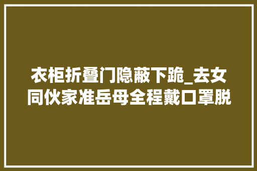衣柜折叠门隐蔽下跪_去女同伙家准岳母全程戴口罩脱下口罩瞬间我跪下了