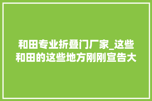 和田专业折叠门厂家_这些和田的这些地方刚刚宣告大年夜量招标项目急寻承包方