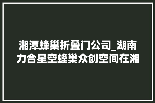 湘潭蜂巢折叠门公司_湖南力合星空蜂巢众创空间在湘潭高新区启航