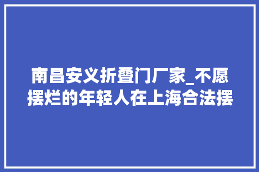 南昌安义折叠门厂家_不愿摆烂的年轻人在上海合法摆地摊既要奢侈品又要炊火气