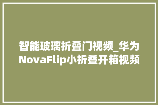 智能玻璃折叠门视频_华为NovaFlip小折叠开箱视频折叠屏