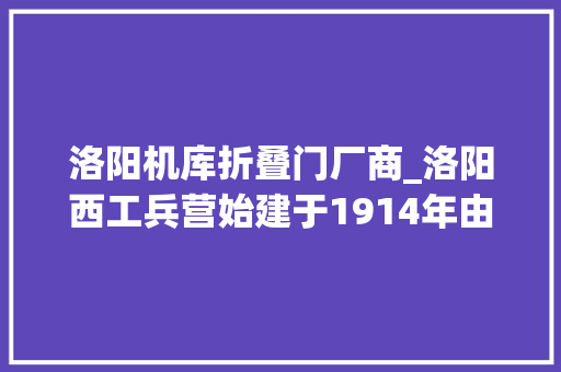 洛阳机库折叠门厂商_洛阳西工兵营始建于1914年由袁世凯建筑吴佩孚扩建。 防火门