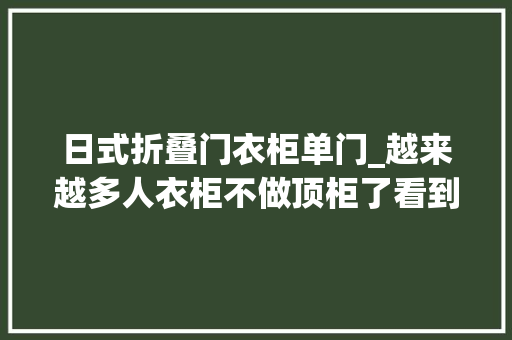 日式折叠门衣柜单门_越来越多人衣柜不做顶柜了看到广州人的做法真想砸了重装