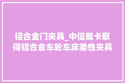 铝合金门夹具_中信戴卡取得铝合金车轮车床柔性夹具专利实现不合产品的柔性加工