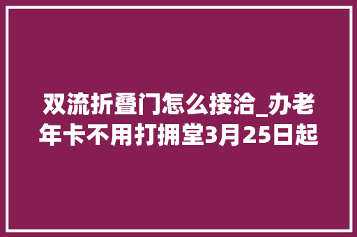 双流折叠门怎么接洽_办老年卡不用打拥堂3月25日起双流12个镇街都可以办啦
