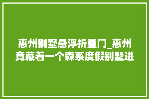 惠州别墅悬浮折叠门_惠州竟藏着一个森系度假别墅进去一秒降温夏季避暑打卡圣地