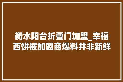 衡水阳台折叠门加盟_幸福西饼被加盟商爆料并非新鲜现做何炅刘昊然代言