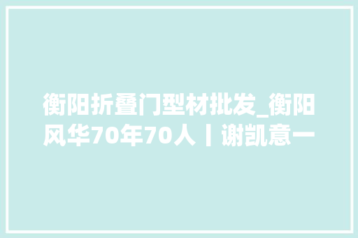 衡阳折叠门型材批发_衡阳风华70年70人丨谢凯意一个门外汉让衡阳钢管走向世界