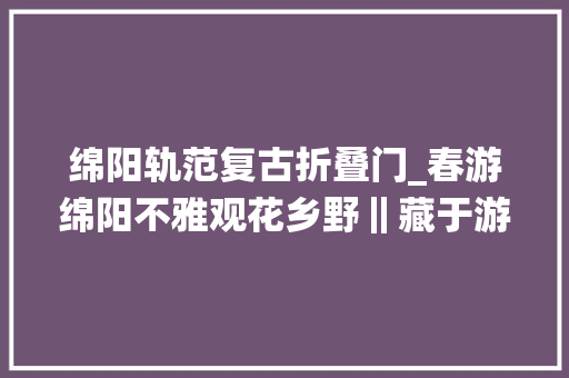 绵阳轨范复古折叠门_春游绵阳不雅观花乡野‖藏于游仙的高颜值法度模范庄园每一帧都是极致浪漫
