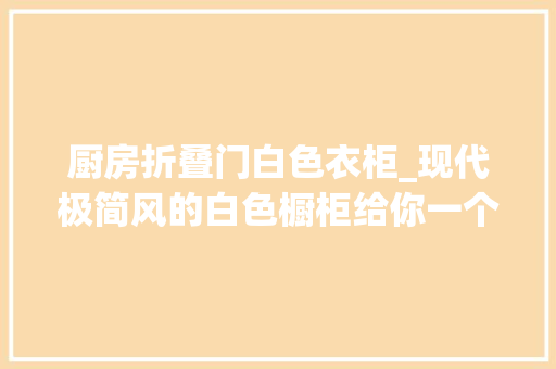 厨房折叠门白色衣柜_现代极简风的白色橱柜给你一个简洁实用又养眼的厨房