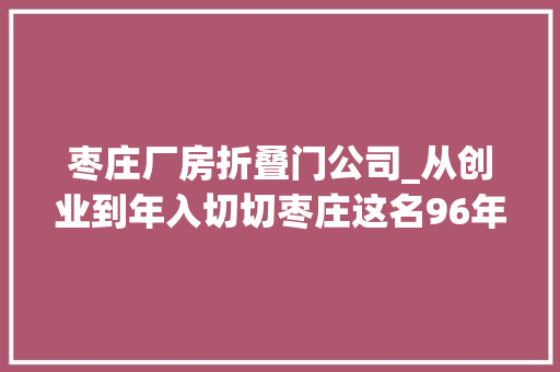 枣庄厂房折叠门公司_从创业到年入切切枣庄这名96年小伙只用了4年