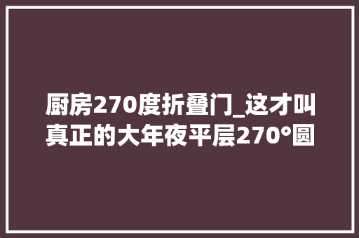 厨房270度折叠门_这才叫真正的大年夜平层270°圆形客厅开放式设计卧室比我家都大年夜