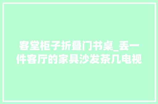 客堂柜子折叠门书桌_丢一件客厅的家具沙发茶几电视柜你选谁
