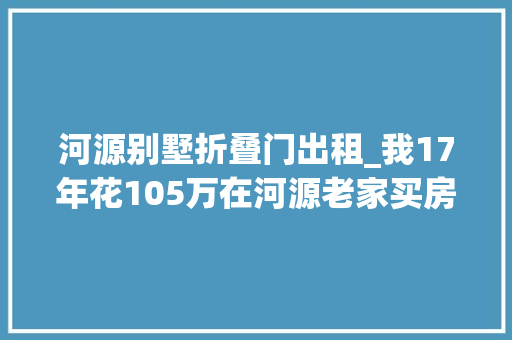 河源别墅折叠门出租_我17年花105万在河源老家买房如今房价跌了53万还卖不出去