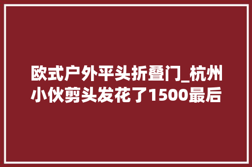 欧式户外平头折叠门_杭州小伙剪头发花了1500最后出来的效果让人无法吸收