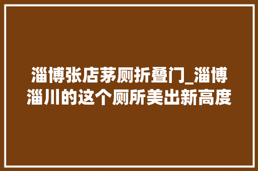 淄博张店茅厕折叠门_淄博淄川的这个厕所美出新高度这真的是厕所吗