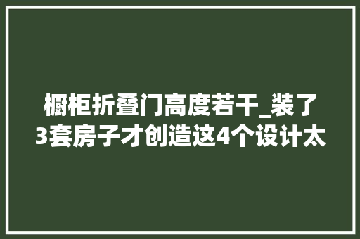 橱柜折叠门高度若干_装了3套房子才创造这4个设计太随意马虎翻车了花钱又不实用