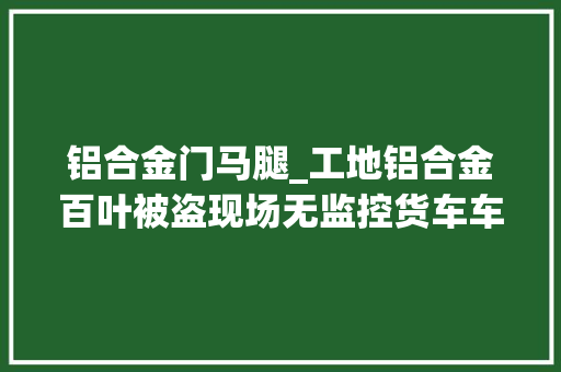 铝合金门马腿_工地铝合金百叶被盗现场无监控货车车厢小缝露了马脚 复合门
